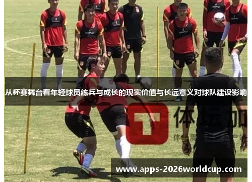 从杯赛舞台看年轻球员练兵与成长的现实价值与长远意义对球队建设影响