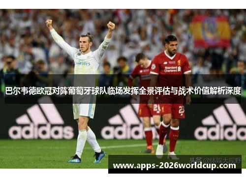 巴尔韦德欧冠对阵葡萄牙球队临场发挥全景评估与战术价值解析深度