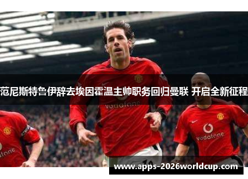 范尼斯特鲁伊辞去埃因霍温主帅职务回归曼联 开启全新征程 范尼斯特鲁伊辞去埃因霍温主帅职务回归曼联 开启全新征程