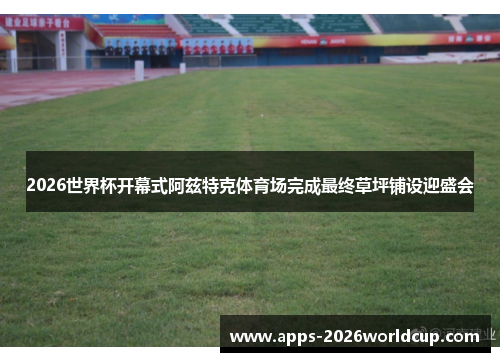 2026世界杯开幕式阿兹特克体育场完成最终草坪铺设迎盛会