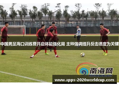 中国男足海口训练营开启体能强化周 主帅强调提升反击速度为关键