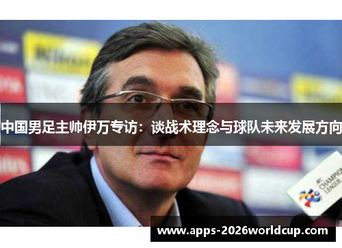 中国男足主帅伊万专访:谈战术理念与球队未来发展方向 中国男足主帅伊万专访:谈战术理念与球队未来发展方向