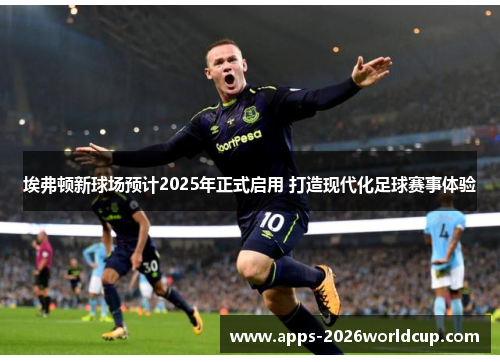 埃弗顿新球场预计2025年正式启用 打造现代化足球赛事体验