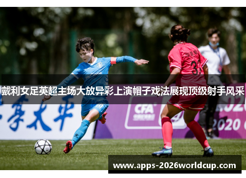 戴利女足英超主场大放异彩上演帽子戏法展现顶级射手风采