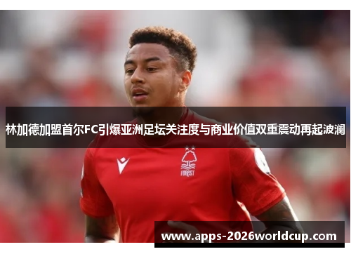 林加德加盟首尔FC引爆亚洲足坛关注度与商业价值双重震动再起波澜