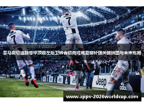 皇马密切追踪意甲顶级左后卫转会动向或成夏窗补强关键拼图与未来布局