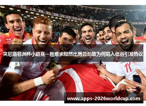 突尼斯非洲杯小组赛一胜难求黯然出局昔劲旅为何陷入低谷引发热议