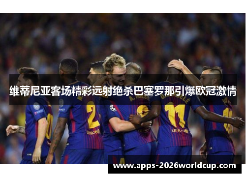 维蒂尼亚客场精彩远射绝杀巴塞罗那引爆欧冠激情