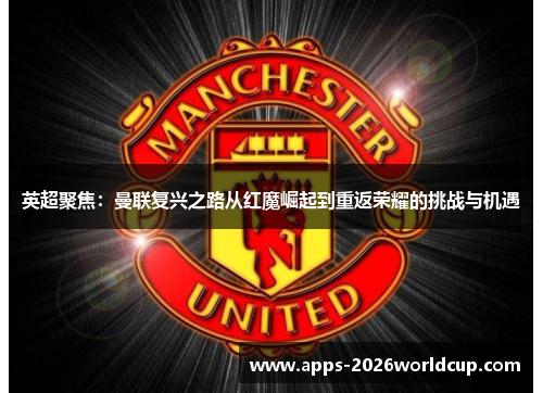 英超聚焦：曼联复兴之路从红魔崛起到重返荣耀的挑战与机遇