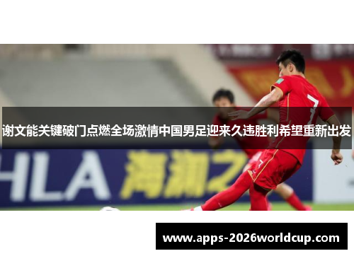 谢文能关键破门点燃全场激情中国男足迎来久违胜利希望重新出发