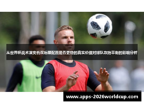 从世界杯战术演变看双后腰配置是否更稳的真实价值对球队攻防平衡的影响分析