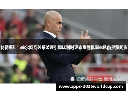 特德斯科与库尔图瓦关系破裂引爆比利时更衣室危机国家队前景蒙阴影 特德斯科与库尔图瓦关系破裂引爆比利时更衣室危机国家队前景蒙阴影
