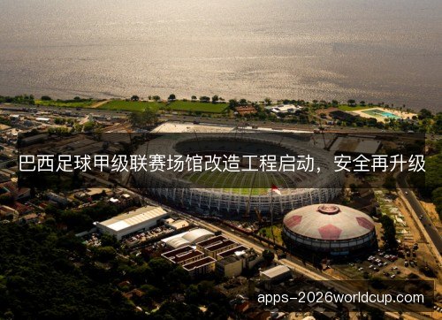 巴西足球甲级联赛场馆改造工程启动，安全再升级